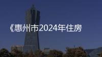 《惠州市2024年住房发展年度计划》公布 探索试点推进 配售型保障性住房建设