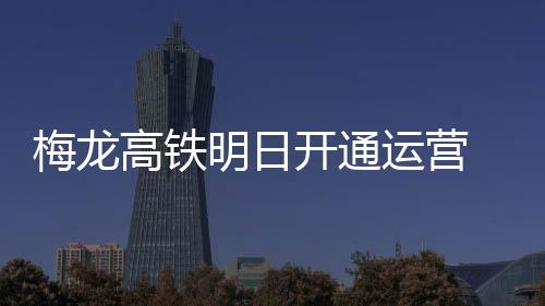 梅龙高铁明日开通运营 票价最低不到50元，从梅州到广深两小时内可达